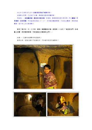 16:23~（2009.07.22）
  16:23~（2009.07.22） 凱馬克利地下城釀酒場。
                    ，在凱馬克利地下城
                    ，在凱馬克利地下城
  這個較大空間，已在地下五樓，導遊說這裡曾是釀酒場。
  嗚啦啦…，這個釀酒場，還真是有模有樣
       這個釀酒場，還真是有模有樣，長寬高，像維塘家的旅行車空間，所以釀個一牛
       這個釀酒場，還真是有模有樣                  釀個一牛
                      0   0
車葡萄，沒有問題，何況溫度是恆溫 14 C~16 C，本來就是釀酒環境。只是在此釀酒，酒香到處
車葡萄，沒有問題
飄散，豈不有人天天要酒醉？


  離開了釀酒場，約 1 分多鐘，看到一個圓盤狀石塊，直徑約 1.5 公尺，
                 看到一個圓盤狀石塊，直徑約
                 看到一                  「這是安全門，如有
敵人攻擊，利用槓桿原理，可把這個大石頭堵住大門… 。
敵人攻擊，利用槓桿原理，可把這個大石頭堵住大門…」


  哇塞…，怎麼有這麼驚奇的設施呀！
  看得出來，這塊大圓石不是凝灰石，不知當年是從何處搬來？
 