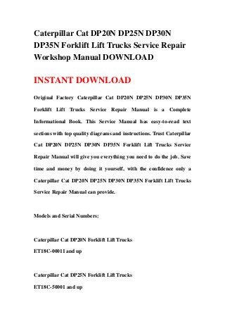Caterpillar Cat DP20N DP25N DP30N
DP35N Forklift Lift Trucks Service Repair
Workshop Manual DOWNLOAD

INSTANT DOWNLOAD
Original Factory Caterpillar Cat DP20N DP25N DP30N DP35N

Forklift Lift Trucks Service Repair Manual is a Complete

Informational Book. This Service Manual has easy-to-read text

sections with top quality diagrams and instructions. Trust Caterpillar

Cat DP20N DP25N DP30N DP35N Forklift Lift Trucks Service

Repair Manual will give you everything you need to do the job. Save

time and money by doing it yourself, with the confidence only a

Caterpillar Cat DP20N DP25N DP30N DP35N Forklift Lift Trucks

Service Repair Manual can provide.



Models and Serial Numbers:



Caterpillar Cat DP20N Forklift Lift Trucks

ET18C-00011 and up



Caterpillar Cat DP25N Forklift Lift Trucks

ET18C-50001 and up
 