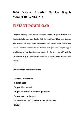 2000 Nissan Frontier                       Service         Repair
Manual DOWNLOAD

INSTANT DOWNLOAD

Original Factory 2000 Nissan Frontier Service Repair Manual is a

Complete Informational Book.. This Service Manual has easy-to-read

text sections with top quality diagrams and instructions. Trust 2000

Nissan Frontier Service Repair Manual will give you everything you

need to do the job. Save time and money by doing it yourself, with the

confidence only a 2000 Nissan Frontier Service Repair Manual can

provide.



Service Repair Manual Covers:



* General Information

* Maintenance

* Engine Mechanical

* Engine Lubrication & Cooling Systems

* Engine Control System

* Accelerator Control, Fuel & Exhaust Systems

* Clutch
 