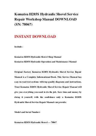 Komatsu H285S Hydraulic Shovel Service
Repair Workshop Manual DOWNLOAD
(SN: 78067)


INSTANT DOWNLOAD

Include:



Komatsu H285S Hydraulic Shovel Shop Manual

Komatsu H285S Hydraulic Operation and Maintenance Manual



Original Factory Komatsu H285S Hydraulic Shovel Service Repair

Manual is a Complete Informational Book. This Service Manual has

easy-to-read text sections with top quality diagrams and instructions.

Trust Komatsu H285S Hydraulic Shovel Service Repair Manual will

give you everything you need to do the job. Save time and money by

doing it yourself, with the confidence only a Komatsu H285S

Hydraulic Shovel Service Repair Manual can provide.



Model and Serial Number:



Komatsu H285S Hydraulic Shovel --- 78067
 