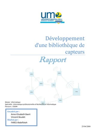 Développement
                                        d'une bibliothèque de
                                                     capteurs
                                              Rapport



Master Informatique
Spécialité : Informatique professionnelle et Recherche en Informatique
Parcours : CASAR

   Encadré par :
      Anne-Elisabeth Baert
      Vincent Boudet
   Réalisé par :
      FARES Abdelfatah
                                                                         25/04/2008
                                                                0
 