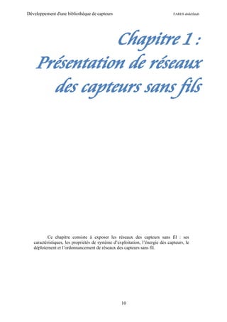 Développement d'une bibliothèque de capteurs                                    FARES abdelfatah




               Chapitre 1 :
    Présentation de réseaux
      des capteurs sans fils




           Ce chapitre consiste à exposer les réseaux des capteurs sans fil : ses
   caractéristiques, les propriétés de système d’exploitation, l’énergie des capteurs, le
   déploiement et l’ordonnancement de réseaux des capteurs sans fil.




                                                   10
 