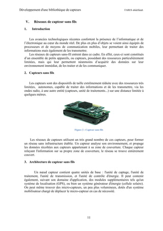 Développement d'une bibliothèque de capteurs                                     FARES abdelfatah



    V.    Réseaux de capteur sans fils

   1.    Introduction


       Les avancées technologiques récentes confortent la présence de l’informatique et de
   l’électronique au cœur du monde réel. De plus en plus d’objets se voient ainsi équipés de
   processeurs et de moyens de communication mobiles, leur permettant de traiter des
   informations mais également de les transmettre.
       Les réseaux de capteurs sans-fil entrent dans ce cadre. En effet, ceux-ci sont constitués
   d’un ensemble de petits appareils, ou capteurs, possédant des ressources particulièrement
   limitées, mais qui leur permettent néanmoins d’acquérir des données sur leur
   environnement immédiat, de les traiter et de les communiquer.

   2. Capteurs sans fils


       Les capteurs sont des dispositifs de taille extrêmement réduite avec des ressources très
   limitées, autonomes, capable de traiter des informations et de les transmettre, via les
   ondes radio, à une autre entité (capteurs, unité de traitements...) sur une distance limitée à
   quelques mètres.




                                          Figure 2 : Capteur sans fils



        Les réseaux de capteurs utilisent un très grand nombre de ces capteurs, pour former
   un réseau sans infrastructure établie. Un capteur analyse son environnement, et propage
   les données récoltées aux capteurs appartenant à sa zone de couverture. Chaque capteur
   relayant l'information sur sa propre zone de couverture, le réseau se trouve entièrement
   couvert.

   3. Architecture de capteur sans fils


          Un nœud capteur contient quatre unités de base : l'unité de captage, l'unité de
   traitement, l'unité de transmission, et l'unité de contrôle d'énergie. Il peut contenir
   également, suivant son domaine d'application, des modules supplémentaires tels qu'un
   système de localisation (GPS), ou bien un système générateur d'énergie (cellule solaire).
   On peut même trouver des micro-capteurs, un peu plus volumineux, dotés d'un système
   mobilisateur chargé de déplacer le micro-capteur en cas de nécessité.




                                                      11
 