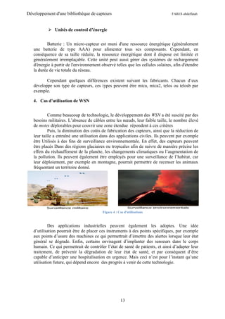 Développement d'une bibliothèque de capteurs                                     FARES abdelfatah



            Unités de control d’énergie


           Batterie : Un micro-capteur est muni d'une ressource énergétique (généralement
   une batterie de type AAA) pour alimenter tous ses composants. Cependant, en
   conséquence de sa taille réduite, la ressource énergétique dont il dispose est limitée et
   généralement irremplaçable. Cette unité peut aussi gérer des systèmes de rechargement
   d'énergie à partir de l'environnement observé telles que les cellules solaires, afin d'étendre
   la durée de vie totale du réseau.

          Cependant quelques différences existent suivant les fabricants. Chacun d’eux
   développe son type de capteurs, ces types peuvent être mica, mica2, telos ou telosb par
   exemple.

   4. Cas d’utilisation de WSN


            Comme beaucoup de technologie, le développement des WSN a été suscité par des
   besoins militaires. L’absence de câbles entre les nœuds, leur faible taille, le nombre élevé
   de motes déplorables pour couvrir une zone étendue répondent à ces critères
            Puis, la diminution des coûts de fabrication des capteurs, ainsi que la réduction de
   leur taille a entraîné une utilisation dans des applications civiles. Ils peuvent par exemple
   être Utilisés à des fins de surveillance environnementale. En effet, des capteurs peuvent
   être placés Dans des régions glaciaires ou tropicales afin de suivre de manière précise les
   effets du réchauffement de la planète, les changements climatiques ou l’augmentation de
   la pollution. Ils peuvent également être employés pour une surveillance de l’habitat, car
   leur déploiement, par exemple en montagne, pourrait permettre de recenser les animaux
   fréquentant un territoire donné.




                                          Figure 4 : Cas d'utilisations



            Des applications industrielles peuvent également les adoptes. Une idée
   d’utilisation pourrait être de placer ces instruments à des points spécifiques, par exemple
   aux points d’usure des machines ce qui permettrait d’émettre des alertes lorsque leur état
   général se dégrade. Enfin, certains envisagent d’implanter des senseurs dans le corps
   humain. Ce qui permettrait de contrôler l’état de santé de patients, et ainsi d’adapter leur
   traitement, de prévenir la dégradation de leur état de santé, et par conséquent d’être
   capable d’anticiper une hospitalisation en urgence. Mais ceci n’est pour l’instant qu’une
   utilisation future, qui dépend encore des progrès à venir de cette technologie.




                                                      13
 