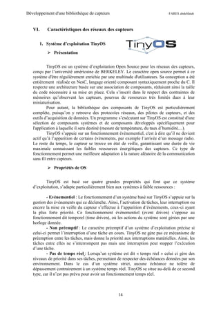 Développement d'une bibliothèque de capteurs                                     FARES abdelfatah



   VI.      Caractéristiques des réseaux des capteurs

         1. Système d’exploitation TinyOS
             Présentation


            TinyOS est un système d’exploitation Open Source pour les réseaux des capteurs,
   conçu par l’université américaine de BERKELEY. Le caractère open source permet à ce
   système d'être régulièrement enrichie par une multitude d'utilisateurs. Sa conception a été
   entièrement réalisée en NesC, langage orienté composant syntaxiquement proche du C. Il
   respecte une architecture basée sur une association de composants, réduisant ainsi la taille
   du code nécessaire à sa mise en place. Cela s’inscrit dans le respect des contraintes de
   mémoires qu’observent les capteurs, pourvus de ressources très limités dues à leur
   miniaturisation.
            Pour autant, la bibliothèque des composants de TinyOS est particulièrement
   complète, puisqu’on y retrouve des protocoles réseaux, des pilotes de capteurs, et des
   outils d’acquisition de données. Un programme s’exécutant sur TinyOS est constitué d'une
   sélection de composants systèmes et de composants développés spécifiquement pour
   l'application à laquelle il sera destiné (mesure de température, du taux d’humidité…).
            TinyOS s’appuie sur un fonctionnement évènementiel, c'est à dire qu’il ne devient
   actif qu’à l’apparition de certains évènements, par exemple l’arrivée d’un message radio.
   Le reste du temps, le capteur se trouve en état de veille, garantissant une durée de vie
   maximale connaissant les faibles ressources énergétiques des capteurs. Ce type de
   fonctionnement permet une meilleure adaptation à la nature aléatoire de la communication
   sans fil entre capteurs.

             Propriétés de OS


          TinyOS est basé sur quatre grandes propriétés qui font que ce système
   d’exploitation, s’adapte particulièrement bien aux systèmes à faible ressources :

           - Evénementiel : Le fonctionnement d’un système basé sur TinyOS s’appuie sur la
   gestion des évènements qui ce déclenche. Ainsi, l’activation de tâches, leur interruption ou
   encore la mise en veille du capteur s’effectue à l’apparition d’évènements, ceux-ci ayant
   la plus forte priorité. Ce fonctionnement évènementiel (event driven) s’oppose au
   fonctionnement dit temporel (time driven), où les actions du système sont gérées par une
   horloge donnée.
           - Non préemptif : Le caractère préemptif d’un système d’exploitation précise si
   celui-ci permet l’interruption d’une tâche en cours. TinyOS ne gère pas ce mécanisme de
   préemption entre les tâches, mais donne la priorité aux interruptions matérielles. Ainsi, les
   tâches entre elles ne s’interrompent pas mais une interruption peut stopper l’exécution
   d’une tâche.
           - Pas de temps réel : Lorsqu’un système est dit « temps réel » celui ci gère des
   niveaux de priorité dans ses tâches, permettant de respecter des échéances données par son
   environnement. Dans le cas d’un système strict, aucune échéance ne tolère de
   dépassement contrairement à un système temps réel. TinyOS se situe au-delà de ce second
   type, car il n’est pas prévu pour avoir un fonctionnement temps réel.



                                                    14
 