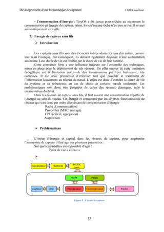 Développement d'une bibliothèque de capteurs                                   FARES abdelfatah



         - Consommation d’énergie : TinyOS a été conçu pour réduire au maximum la
   consommation en énergie du capteur. Ainsi, lorsqu’aucune tâche n’est pas active, il se met
   automatiquement en veille.

       2. Energie de capteur sans fils
            Introduction


           Les capteurs sans fils sont des éléments indépendants les uns des autres, comme
   leur nom l’indique. Par conséquent, ils doivent également disposer d’une alimentation
   autonome. Leur durée de vie est limitée par la durée de vie de leur batterie.
           Cette contrainte forte a une influence majeure sur l’ensemble des techniques,
   mises en place pour le déploiement de tels réseaux. Un effet majeur de cette limitation
   énergétique est la limitation maximale des transmissions par voie hertzienne, très
   coûteuses. Il est donc primordial d’effectuer tant que possible le traitement de
   l’information localement au niveau du nœud. L’enjeu est donc d’étendre la durée de vie
   du système et sa robustesse, en cas de chute de certains nœuds seulement. Les
   problématiques sont donc très éloignées de celles des réseaux classiques, telle la
   maximisation du débit.
           Dans les réseaux de capteur sans fils, il faut assurer une consommation répartie de
   l’énergie au sein du réseau. Cet énergie et consommé par les diverses fonctionnalités de
   réseaux qui sont donc par ordre décroissant de consommation d’énergie
                   Radio (Communication)
                   Protocoles (MAC, routage)
                   CPU (calcul, agrégation)
                  Acquisition


            Problématique


          L’enjeu d’énergie et capital dans les réseaux de capteur, pour augmenter
   l’autonomie de capteur il faut agir sur plusieurs paramètres :
          Sur quels paramètres est-il possible d’agir ?
                     Point de vue « circuit »

           




                                         Figure 5 : Circuit de capteur




                                                     15
 