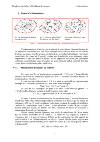 Développement d'une bibliothèque de capteurs                                              FARES abdelfatah



      1. Gestion d’ordonnancement




                     Figure 6 : Trois approches algorithmiques pour l’ordonnancement d’activité



           L’ordonnancement d’activité peut se faire de diverses façons. Nous distinguons ici
   les approches centralisées (où une entité centrale connaît chaque nœud et est capable
   d’influer sur chacun pour lui assigner ses tâches) des approches hiérarchiques (une vision
   hiérarchisée du réseau où l’autorité centrale est démultipliée selon plusieurs entités
   responsables d’une sous-partie du réseau) et des approches localisées, par conséquent
   totalement décentralisées, dans lesquelles un comportement global cohérent doit être
   obtenu à partir de décisions prises localement.

 VIII.    Modélisation de réseaux de capteur

           Un réseau sans fils est représenté par un graphe G = (V,E), avec V l’ensemble des
   sommets (les nœuds du réseau) et E (appartient à) 𝑉 2 l’ensemble des arêtes donnant les
   communications possibles :
           il existe une paire ordonnée (u,v) ∈ E si le nœud u est capable de transmettre des
   messages à v.L’ensemble de voisins N(u) d’un nœud u est défini par :
                                    N(u) = {v ∈ V | v u ∧ (u,v) ∈ E}.
           La taille de N(u) correspond au degré d’un nœud. Etant donné un graphe G =
   (V,E), le modèle du disque unitaire définit l’ensemble E des arêtes :
                           E = {(u,v) (appartient à) V2 | u v ∧ dist(u,v) ≤ CR}

           CR étant la portée de communication des nœuds et dist(u,v) donnant la distance
   euclidienne entre u et v. Deux nœuds sont dits connectés si la distance qui les sépare est
   inférieure à CR ou s’il existe un chemin multi-sauts composé de nœuds intermédiaires
   capables de communiquer deux à deux. Lorsque plusieurs chemins, k par exemple,
   existent entre deux nœuds, ces derniers sont dits k-connectés. Un réseau est k-connexe si
   chaque paire de nœuds est k-connectées.
           Chaque capteur possède également une portée de surveillance SR. Nous notons
   S(u) la surface observable par un nœud u. La forme de S(u) dépend du capteur à
   proprement dit, et il est extrêmement difficile de la caractériser, tant elle dépend du
   matériel utilisé et de l’information qui est relevée. Comme dans la grande majorité des
   travaux existants dans la littérature, nous supposons ici que S(u) est un disque de centre u
   et de rayon SR :
                                      S(u) = {p ∈ A | dist(u, p) ≤ SR}


                                                        17
 