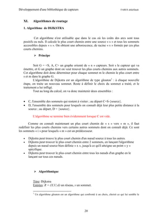 Développement d'une bibliothèque de capteurs                                                 FARES abdelfatah



   XI.      Algorithmes de routage

   1. Algorithme de DIJKSTRA


            Cet algorithme n'est utilisable que dans le cas où les coûts des arcs sont tous
   positifs ou nuls. Il calcule le plus court chemin entre une source « s » et tous les sommets
   accessibles depuis « s ». On obtient une arborescence, de racine « s » formée par ces plus
   courts chemins.

              Principe


           Soit G = <S, A, C> un graphe orienté de « n » capteurs. Soit s le capteur qui va
   émettre, et G un graphe dont on veut trouver les plus courts chemins aux autres sommets.
   Cet algorithme doit donc déterminer pour chaque sommet m le chemin le plus court entre
   s et m dans le graphe G.
           L'algorithme de Dijkstra est un algorithme de type glouton1 : à chaque nouvelle
   étape, on traite un nouveau sommet. Reste à définir le choix du sommet a traité, et le
   traitement a lui infligé.
           Tout au long du calcul, on va donc maintenir deux ensembles :


        C, l'ensemble des sommets qui restent à visiter ; au départ C=S-{source}.
        D, l'ensemble des sommets pour lesquels on connaît déjà leur plus petite distance à la
         source ; au départ, D = {source}.

            L'algorithme se termine bien évidemment lorsque C est vide.

       Comme on connaît maintenant un plus court chemin de « s » vers « m », il faut
redéfinir les plus courts chemins vers certains autres sommets dont on connaît déjà. Ce sont
les sommets « i » pour lesquels « m » est un prédécesseur.

        Dijkstra peut trouve le plus court chemin d'un nœud source à tous les autres.
        Dijkstra peut trouver le plus court chemin entre 2 sommets, en lançant l'algorithme
         depuis un nœud source bien définie « x », jusqu'à ce qu'il atteigne un point « y »
         spécifique.
        Dijkstra peut trouver le plus court chemin entre tous les nœuds d'un graphe en le
         lançant sur tous ces nœuds.



              Algorithmique


            Titre: Dijkstra
            Entrées: R = (X;U;d) un réseau, s un sommet.

            1
                Un algorithme glouton est un algorithme qui confronté à un choix, choisit ce qui lui semble le




                                                            20
 