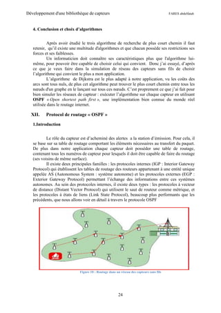 Développement d'une bibliothèque de capteurs                                              FARES abdelfatah



   4. Conclusion et choix d’algorithmes


           Après avoir étudié le trois algorithme de recherche de plus court chemin il faut
   retenir, qu’il existe une multitude d'algorithmes et que chacun possède ses restrictions ses
   forces et ses faiblesses.
           Un informaticien doit connaître ses caractéristiques plus que l'algorithme lui-
   même, pour pouvoir être capable de choisir celui qui convient. Donc j’ai essayé, d’après
   ce que je veux faire dans la simulation de réseau des capteurs sans fils de choisir
   l’algorithme qui convient le plus a mon application.
           L’algorithme de Dijkstra est le plus adapté à notre application, vu les coûts des
   arcs sont tous nuls, de plus cet algorithme peut trouver le plus court chemin entre tous les
   nœuds d'un graphe en le lançant sur tous ces nœuds. C’est proprement ce que j’ai fait pour
   bien simuler les réseaux de capteur : exécuter l’algorithme sur chaque capteur en utilisant
   OSPF « Open shortest path first », une implémentation bien connue du monde réel
   utilisée dans le routage internet.

  XII.    Protocol de routage « OSPF »

   1.Introduction


           Le rôle du capteur est d’acheminé des alertes a la station d’émission. Pour cela, il
   se base sur sa table de routage comportant les éléments nécessaires au transfert du paquet.
   De plus dans notre application chaque capteur doit posséder une table de routage,
   contenant tous les numéros de capteur pour lesquels il doit être capable de faire du routage
   (ses voisins de même surface).
           Il existe deux principales familles : les protocoles internes (IGP : Interior Gateway
   Protocol) qui établissent les tables de routage des routeurs appartenant à une entité unique
   appelée AS (Autonomous System : système autonome) et les protocoles externes (EGP :
   Exterior Gateway Protocol) permettant l’échange des informations entre ces systèmes
   autonomes. Au sein des protocoles internes, il existe deux types : les protocoles à vecteur
   de distance (Distant Vector Protocol) qui utilisent le saut de routeur comme métrique, et
   les protocoles à états de liens (Link State Protocol), beaucoup plus performants que les
   précédents, que nous allons voir en détail à travers le protocole OSPF




                              Figure 10 : Routage dans un réseau des capteurs sans fils




                                                        24
 