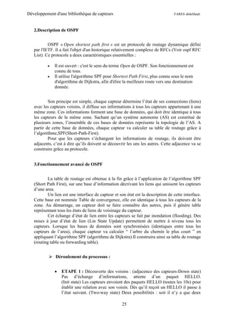 Développement d'une bibliothèque de capteurs                                      FARES abdelfatah



   2.Description de OSPF


           OSPF « Open shortest path first » est un protocole de routage dynamique défini
   par l'IETF. Il a fait l'objet d'un historique relativement complexe de RFCs (Voir ospf RFC
   List). Ce protocole a deux caractéristiques essentielles :

             Il est ouvert : c'est le sens du terme Open de OSPF. Son fonctionnement est
              connu de tous.
             Il utilise l'algorithme SPF pour Shortest Path First, plus connu sous le nom
              d'algorithme de Dijkstra, afin d'élire la meilleure route vers une destination
              donnée.


           Son principe est simple, chaque capteur détermine l’état de ses connections (liens)
   avec les capteurs voisins, il diffuse ses informations à tous les capteurs appartenant à une
   même zone. Ces informations forment une base de données, qui doit être identique à tous
   les capteurs de la même zone. Sachant qu’un système autonome (AS) est constitué de
   plusieurs zones, l’ensemble de ces bases de données représente la topologie de l’AS. A
   partir de cette base de données, chaque capteur va calculer sa table de routage grâce à
   l’algorithme,SPF(Short-Path-First).
           Pour que les capteurs s’échangent les informations de routage, ils doivent être
   adjacents, c’est à dire qu’ils doivent se découvrir les uns les autres. Cette adjacence va se
   construire grâce au protocole.


   3.Fonctionnement avancé de OSPF


           La table de routage est obtenue à la fin grâce à l’application de l’algorithme SPF
   (Short Path First), sur une base d’information décrivant les liens qui unissent les capteurs
   d’une area.
           Un lien est une interface de capteur et son état est la description de cette interface.
   Cette base est nommée Table de convergence, elle est identique à tous les capteurs de la
   zone. Au démarrage, un capteur doit se faire connaître des autres, puis il génère table
   représentant tous les états de liens de voisinage du capteur.
           Cet échange d’état de lien entre les capteurs se fait par inondation (flooding). Des
   mises à jour d’état de lien (Lin State Update) permettent de mettre à niveau tous les
   capteurs. Lorsque les bases de données sont synchronisées (identiques entre tous les
   capteurs de l’area), chaque capteur va calculer “ l’arbre du chemin le plus court ” en
   appliquant l’algorithme SPF (algorithme de Dijkstra).Il construira ainsi sa table de routage
   (routing table ou forwarding table).


            Déroulement du processus :


                 ETAPE 1 : Découverte des voisins : (adjacence des capteurs-Down state)
                  Pas d’échange d’informations, attente d’un paquet HELLO.
                  (Init state) Les capteurs envoient des paquets HELLO (toutes les 10s) pour
                  établir une relation avec son voisin. Dès qu’il reçoit un HELLO il passe à
                  l’état suivant. (Two-way state) Deux possibilités : soit il n’y a que deux

                                                     25
 