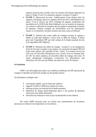 Développement d'une bibliothèque de capteurs                                    FARES abdelfatah



                  capteurs (liaison point à point), alors les routeurs deviennent adjacents (on
                  passe à l’étape 3), soit il y a plusieurs capteurs, on passe à l’étape 2.
                 ETAPE 2 : Découverte de route : Etablissement d’une relation entre les
                  capteurs, (Exchange state) Les capteurs décrivent leurs Link-Database aux
                  autres. C’est le serveur qui initie l’échange de paquets contiennent une
                  description de la LDB (Link-State Database) avec un numéro de séquence.
                  Les routeurs confirment la réception par des paquets comportant le numéro
                  de séquence. Chacun compare ses informations avec les informations
                  reçues, si ces dernières sont plus récentes une mise a joue est effectué.

                 ETAPE 3 : Solution des routes (table de routage) Lorsque le capteur a
                  établit sa Link-state database, il peut créer sa table de routage. Il utilise
                  pour cela l’algorithme SPF qui tient compte de la bande passante du lien
                  (voir algorithme SPF Dijkstra).

                 ETAPE 4 : Maintien des tables de routage : Lorsqu’il y a un changement
                  d’état de lien (par exemple si une capteur ne reçoit plus de paquet HELLO
                  d’une autre capteur, elle considère le lien “ down ”), le routeur envoie une
                  LSU avec les nouvelles informations à ses voisins. Ceux-ci inondent alors
                  de LSU les autres capteurs, de nouvelles tables de routage sont crées. Si
                  aucun changement topologique n’intervient, les informations sont
                  rafraichies, les LSA ont, par défaut, une durée de vie de 30 minutes.

   4.Conclusion


          OSPF a été développé pour palier aux nombreux problèmes de RIP (protocole de
   routage) et répondre au besoin de routage sur des grands réseaux.

   Ses principaux avantages sont :


                 convergence rapide, pas de limite des capteurs.
                 supporte VLSM et CIDR pour réduire les routes.
                 métrique précise (en fonction de la bande passante).
                 répartition de charge (load balancing) grâce à une gestion de plusieurs
                  routes pour une même destination.
                 utilisation du multicast et mise à jour incrémentielle et non entières.


          Par contre OSPF nécessite pour ses calculs une consommation de ressources
   processeur et mémoire très importante sur les routeurs.




                                                   26
 