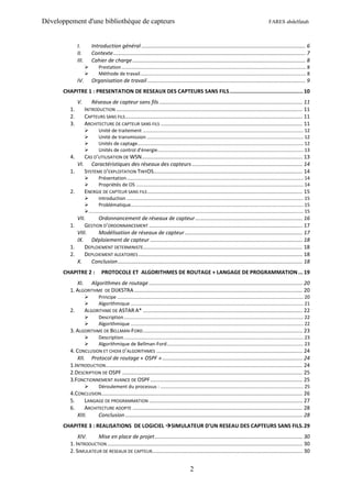 Développement d'une bibliothèque de capteurs                                                                                                                FARES abdelfatah



               I.          Introduction général .............................................................................................................. 6
               II.         Contexte ................................................................................................................................. 7
               III.        Cahier de charge .................................................................................................................... 8
                               Prestation ......................................................................................................................................... 8
                               Méthode de travail ........................................................................................................................... 8
               IV.         Organisation de travail .......................................................................................................... 9
       CHAPITRE 1 : PRESENTATION DE RESEAUX DES CAPTEURS SANS FILS ............................................... 10
               V.        Réseaux de capteur sans fils ................................................................................................ 11
          1.          INTRODUCTION ............................................................................................................................. 11
          2.          CAPTEURS SANS FILS ....................................................................................................................... 11
          3.          ARCHITECTURE DE CAPTEUR SANS FILS ............................................................................................... 11
                               Unité de traitement ....................................................................................................................... 12
                               Unité de transmission .................................................................................................................... 12
                               Unités de captage........................................................................................................................... 12
                               Unités de control d’énergie ............................................................................................................ 13
          4.          CAS D’UTILISATION DE WSN............................................................................................................ 13
               VI.       Caractéristiques des réseaux des capteurs .......................................................................... 14
          1.          SYSTEME D’EXPLOITATION TINYOS.................................................................................................... 14
                               Présentation ................................................................................................................................... 14
                               Propriétés de OS ............................................................................................................................ 14
          2.          ENERGIE DE CAPTEUR SANS FILS ........................................................................................................ 15
                              Introduction ................................................................................................................................... 15
                              Problématique................................................................................................................................ 15
                       ............................................................................................................................................................... 15
             VII.      Ordonnancement de réseaux de capteur ........................................................................ 16
          1.     GESTION D’ORDONNANCEMENT ....................................................................................................... 17
             VIII.     Modélisation de réseaux de capteur ............................................................................... 17
             IX. Déploiement de capteur ...................................................................................................... 18
          1.     DEPLOIEMENT DETERMINISTE........................................................................................................... 18
          2.     DEPLOIEMENT ALEATOIRES .............................................................................................................. 18
             X.    Conclusion ............................................................................................................................ 18
       CHAPITRE 2 :               PROTOCOLE ET ALGORITHMES DE ROUTAGE + LANGAGE DE PROGRAMMATION ... 19
             XI. Algorithmes de routage ....................................................................................................... 20
          1. ALGORITHME DE DIJKSTRA ................................................................................................................. 20
                               Principe .......................................................................................................................................... 20
                               Algorithmique ................................................................................................................................ 21
          2.          ALGORITHME DE ASTAR A* ........................................................................................................... 22
                               Description ..................................................................................................................................... 22
                               Algorithmique ................................................................................................................................ 22
          3. ALGORITHME DE BELLMAN-FORD ........................................................................................................... 23
                               Description ..................................................................................................................................... 23
                               Algorithmique de Bellman-Ford ..................................................................................................... 23
          4. CONCLUSION ET CHOIX D’ALGORITHMES .................................................................................................. 24
              XII. Protocol de routage « OSPF » .............................................................................................. 24
          1.INTRODUCTION .................................................................................................................................... 24
          2.DESCRIPTION DE OSPF ......................................................................................................................... 25
          3.FONCTIONNEMENT AVANCE DE OSPF ...................................................................................................... 25
                               Déroulement du processus : .......................................................................................................... 25
          4.CONCLUSION....................................................................................................................................... 26
          5.     LANGAGE DE PROGRAMMATION ....................................................................................................... 27
          6.     ARCHITECTURE ADOPTE .................................................................................................................. 28
             XIII.     Conclusion ....................................................................................................................... 28
       CHAPITRE 3 : REALISATIONS DE LOGICIEL SIMULATEUR D’UN RESEAU DES CAPTEURS SANS FILS. 29
              XIV.    Mise en place de projet ................................................................................................... 30
          1. INTRODUCTION ................................................................................................................................... 30
          2. SIMULATEUR DE RESEAUX DE CAPTEUR..................................................................................................... 30


                                                                                                  2
 