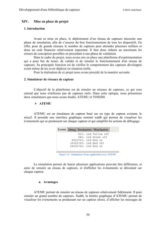 Développement d'une bibliothèque de capteurs                                       FARES abdelfatah



 XIV.     Mise en place de projet

   1. Introduction


           Avant sa mise en place, le déploiement d’un réseau de capteurs nécessite une
   phase de simulation, afin de s’assurer du bon fonctionnement de tous les dispositifs. En
   effet, pour de grands réseaux le nombre de capteurs peut atteindre plusieurs milliers et
   donc un coût financier relativement important. Il faut donc réduire au maximum les
   erreurs de conception possibles en procédant à une phase de validation.
           Dans le cadre du projet, nous avons mis en place une plateforme d'expérimentation
   qui a pour but de tester, de valider et de simuler le fonctionnement d'un réseau de
   capteurs. Sa principale fonction est de vérifier le comportement des capteurs développés
   avant même de les avoir déployé en situation réelle.
           Pour la réalisation de ce projet nous avons procédé de la manière suivante.

   2. Simulateur de réseaux de capteur


          L'objectif de la plateforme est de simuler un réseaux de capteurs, ce qui sous
   entend que nous n'utilisons pas de capteurs réels. Dans cette optique, nous présentons
   deux simulateurs que nous avons étudié, ATEMU et TOSSIM.

            ATEMU


          ATEMU est un émulateur de capteur basé sur un type de capteur existant, le
   mica2. Il possède une interface graphique nommé xatdb qui permet de visualiser les
   évènements qui se produisent sur chaque capteur et qui simplifie les actions de débogage.




                             Figure 12 : Simulateur d'une application avec ATEMU



          La simulation permet de lancer plusieurs applications pouvant être différentes, et
   ainsi de simuler un réseau de capteurs, et d'afficher les événements se déroulant sur
   chaque capteur.


              a. Avantages


           ATEMU permet de simuler un réseau de capteurs relativement fidèlement. Il peut
   simuler un grand nombre de capteurs. Xadtb, la fenêtre graphique d’ATEMU permet de
   visualiser les évènements se produisant sur un capteur choisi, d’afficher les messages de



                                                     30
 