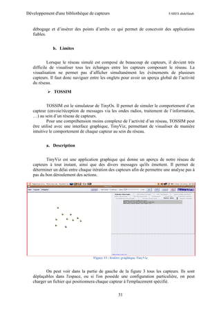 Développement d'une bibliothèque de capteurs                                   FARES abdelfatah



   débogage et d’insérer des points d’arrêts ce qui permet de concevoir des applications
   fiables.


              b. Limites


            Lorsque le réseau simulé est composé de beaucoup de capteurs, il devient très
   difficile de visualiser tous les échanges entre les capteurs composant le réseau. La
   visualisation ne permet pas d’afficher simultanément les évènements de plusieurs
   capteurs. Il faut donc naviguer entre les onglets pour avoir un aperçu global de l’activité
   du réseau.

            TOSSIM


           TOSSIM est le simulateur de TinyOs. Il permet de simuler le comportement d’un
   capteur (envoie/réception de messages via les ondes radios, traitement de l’information,
   …) au sein d’un réseau de capteurs.
           Pour une compréhension moins complexe de l’activité d’un réseau, TOSSIM peut
   être utilisé avec une interface graphique, TinyViz, permettant de visualiser de manière
   intuitive le comportement de chaque capteur au sein du réseau.


          a. Description


          TinyViz est une application graphique qui donne un aperçu de notre réseau de
   capteurs à tout instant, ainsi que des divers messages qu'ils émettent. Il permet de
   déterminer un délai entre chaque itération des capteurs afin de permettre une analyse pas à
   pas du bon déroulement des actions.




                                     Figure 13 : fenêtre graphique TinyViz



          On peut voir dans la partie de gauche de la figure 3 tous les capteurs. Ils sont
   déplaçables dans l'espace, ou si l'on possède une configuration particulière, on peut
   charger un fichier qui positionnera chaque capteur à l'emplacement spécifié.

                                                      31
 