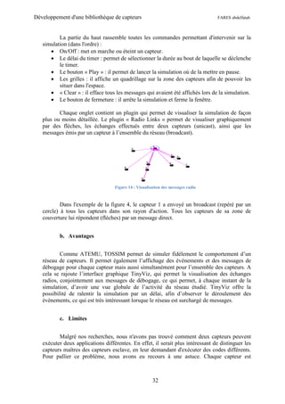 Développement d'une bibliothèque de capteurs                                      FARES abdelfatah



          La partie du haut rassemble toutes les commandes permettant d'intervenir sur la
   simulation (dans l'ordre) :
       On/Off : met en marche ou éteint un capteur.
       Le délai du timer : permet de sélectionner la durée au bout de laquelle se déclenche
          le timer.
       Le bouton « Play » : il permet de lancer la simulation où de la mettre en pause.
       Les grilles : il affiche un quadrillage sur la zone des capteurs afin de pouvoir les
          situer dans l'espace.
       « Clear » : il efface tous les messages qui avaient été affichés lors de la simulation.
       Le bouton de fermeture : il arrête la simulation et ferme la fenêtre.

          Chaque onglet contient un plugin qui permet de visualiser la simulation de façon
   plus ou moins détaillée. Le plugin « Radio Links » permet de visualiser graphiquement
   par des flèches, les échanges effectués entre deux capteurs (unicast), ainsi que les
   messages émis par un capteur à l’ensemble du réseau (broadcast).




                                   Figure 14 : Visualisation des messages radio



           Dans l'exemple de la figure 4, le capteur 1 a envoyé un broadcast (repéré par un
   cercle) à tous les capteurs dans son rayon d'action. Tous les capteurs de sa zone de
   couverture lui répondent (flèches) par un message direct.


          b. Avantages


           Comme ATEMU, TOSSIM permet de simuler fidèlement le comportement d’un
   réseau de capteurs. Il permet également l’affichage des évènements et des messages de
   débogage pour chaque capteur mais aussi simultanément pour l’ensemble des capteurs. A
   cela se rajoute l’interface graphique TinyViz, qui permet la visualisation des échanges
   radios, conjointement aux messages de débogage, ce qui permet, à chaque instant de la
   simulation, d’avoir une vue globale de l’activité du réseau étudié. TinyViz offre la
   possibilité de ralentir la simulation par un délai, afin d’observer le déroulement des
   évènements, ce qui est très intéressant lorsque le réseau est surchargé de messages.


          c. Limites


          Malgré nos recherches, nous n'avons pas trouvé comment deux capteurs peuvent
   exécuter deux applications différentes. En effet, il serait plus intéressant de distinguer les
   capteurs maîtres des capteurs esclave, en leur demandant d'exécuter des codes différents.
   Pour pallier ce problème, nous avons eu recours à une astuce. Chaque capteur est



                                                       32
 