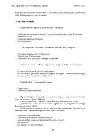 Développement d'une bibliothèque de capteurs                                  FARES abdelfatah



   identifiable par un numéro unique (dans la plateforme), nous arrivons donc à différencier
   le rôle de chaque capteur par son numéro.


   3. Contrainte matériels


          Un capteur est composé de quatre éléments principaux :


      Un élément qui se charge de mesurer l’environnement extérieur (unité de capteur),
      Une unité de calcul,
      Un élément émetteur / récepteur,
      Une alimentation.


          Trois composants additionnels peuvent être implantés dans un capteur :


      Un système de recherche d’emplacement,
      Un générateur d’alimentation,
      Une unité mobile (permettant de bouger le capteur).


           L’unité de captures où l’élément capteur est composé de deux sous éléments:


      Le capteur récupérant des données analogiques
      un convertisseur passant de données analogique du capteur à des données numériques
       (appelée ADCs) envoyées à l unité de calcul.


          Unité de calcul : Le composant regroupe :


      Un processeur,
      Une unité de mémoire réduite.


          Il permet de gérer les données reçues par notre propre capteur, ou les données
   reçues par les autres capteurs du réseau.
          Emetteur/Récepteur : L’élément permet de connecter le capteur au réseau.
          Alimentation : Celle ci est souvent supplée par un récupérateur d’énergie
   (Exemple une cellule solaire).
          Un capteur devra regrouper tous ses éléments dans une structure de moins de un
   centimètre cube. Les contraintes primordiales sont les suivantes :

      consommer le moins possible,
      fonctionner dans une aire de surface étendue,
      avoir un coût de production faible et dont on peut se passer,
      être autonome,
      être adapté à son environnement.

                                                    33
 