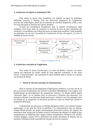 Développement d'une bibliothèque de capteurs                                       FARES abdelfatah



   4. Architecture de logiciel et modulation UML


           Pour mettre en œuvre cette modularité, j’ai employé un panel de techniques
   différentes exposées ci dessous. Pour une découverte progressive de l’architecture
   associée aux technologies, plutôt que de présenter un seul bloc diagramme (UML), nous
   les avons découpés en fonction des notions abordées.
           N’ayant pas énormément d'expérience dans la création d’architecture objet
   complexe, nous avons tenté de construire la structure de base (la plus importante des
   itérations). Les problèmes ont d’abord été posés sur papier puis modéliser. Etant incapable
   de représenter en une fois l’ensemble de l’architecture de base du logiciel, j’ai suivi la
   méthode de travail suivant.




                                          Figure 16 : Méthode de travail

   5. Architecture centralisé de l’application


           Pour mettre en œuvre l’architecture, j’ai choisi de définir 2 classes, une classe
   capteur qui représente les entités simple de notre approche centralisée, et une classe
   serveur « nœud principal » qui représente le nœud cardinale dans le réseau en se basant
   sur la notion de thread.


            Notion de Thread et principe de fonctionnement


           Dans le contexte du développement d’applications modernes, il est très rare de ne
   pas avoir besoin de déclencher des activités en parallèle (Multithread). Cela s'oppose à la
   problématique du développement des programmes linéaires. Un thread, parfois appelé
   "processus léger", est en quelque sorte un processus à l'intérieur d'un processus. Les
   ressources allouées à un processus (temps processeur, mémoire) vont être partagées entre
   les threads qui le composent. Un processus possède au moins un thread (qui exécute le
   programme principal).

           Contrairement aux processus, les threads partagent la même zone mémoire (espace
   d'adressage), ce qui rend très facile (et périlleux !) la communication entre les threads.
   Chaque thread possède son propre environnement d'exécution (valeurs des registres du
   processeur) ainsi qu'une pile (variables locales).L'utilisation des threads et le détail de leur
   comportement est différente dans chaque système d'exploitation (Windows NT, UNIX).
   Certains langages, comme JAVA, définissent leur propre mécanisme de threads, afin de
   permettre l'utilisation facile et portable des threads sur tous les systèmes.

                                                       35
 