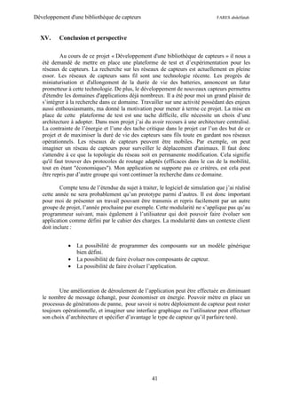 Développement d'une bibliothèque de capteurs                                      FARES abdelfatah



  XV.     Conclusion et perspective

           Au cours de ce projet « Développement d'une bibliothèque de capteurs » il nous a
   été demandé de mettre en place une plateforme de test et d’expérimentation pour les
   réseaux de capteurs. La recherche sur les réseaux de capteurs est actuellement en pleine
   essor. Les réseaux de capteurs sans fil sont une technologie récente. Les progrès de
   miniaturisation et d'allongement de la durée de vie des batteries, annoncent un futur
   prometteur à cette technologie. De plus, le développement de nouveaux capteurs permettra
   d'étendre les domaines d'applications déjà nombreux. Il a été pour moi un grand plaisir de
   s’intégrer à la recherche dans ce domaine. Travailler sur une activité possédant des enjeux
   aussi enthousiasmants, ma donné la motivation pour mener à terme ce projet. La mise en
   place de cette plateforme de test est une tache difficile, elle nécessite un choix d’une
   architecture à adopter. Dans mon projet j’ai du avoir recours à une architecture centralisé.
   La contrainte de l’énergie et l’une des tache critique dans le projet car l’un des but de ce
   projet et de maximiser la duré de vie des capteurs sans fils toute en gardant nos réseaux
   opérationnels. Les réseaux de capteurs peuvent être mobiles. Par exemple, on peut
   imaginer un réseau de capteurs pour surveiller le déplacement d'animaux. Il faut donc
   s'attendre à ce que la topologie du réseau soit en permanente modification. Cela signifie
   qu'il faut trouver des protocoles de routage adaptés (efficaces dans le cas de la mobilité,
   tout en étant "économiques"). Mon application ne supporte pas ce critères, est cela peut
   être repris par d’autre groupe qui vont continuer la recherche dans ce domaine.

           Compte tenu de l’étendue du sujet à traiter, le logiciel de simulation que j’ai réalisé
   cette année ne sera probablement qu’un prototype parmi d’autres. Il est donc important
   pour moi de présenter un travail pouvant être transmis et repris facilement par un autre
   groupe de projet, l’année prochaine par exemple. Cette modularité ne s’applique pas qu’au
   programmeur suivant, mais également à l’utilisateur qui doit pouvoir faire évoluer son
   application comme défini par le cahier des charges. La modularité dans un contexte client
   doit inclure :


                 La possibilité de programmer des composants sur un modèle générique
                  bien défini.
                 La possibilité de faire évoluer nos composants de capteur.
                 La possibilité de faire évoluer l’application.



          Une amélioration de déroulement de l’application peut être effectuée en diminuant
   le nombre de message échangé, pour économiser en énergie. Pouvoir mètre en place un
   processus de générations de panne, pour savoir si notre déploiement de capteur peut rester
   toujours opérationnelle, et imaginer une interface graphique ou l’utilisateur peut effectuer
   son choix d’architecture et spécifier d’avantage le type de capteur qu’il parfaire testé.




                                                     41
 