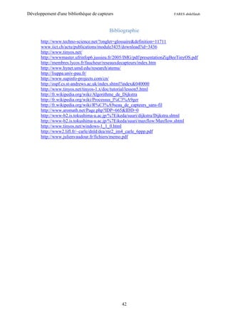 Développement d'une bibliothèque de capteurs                              FARES abdelfatah



                                          Bibliographie

       http://www.techno-science.net/?onglet=glossaire&definition=11711
       www.iict.ch/actu/publications/module3435/download?id=3436
       http://www.tinyos.net/
       http://wwwmaster.ufrinfop6.jussieu.fr/2005/IMG/pdf/presentationZigBeeTinyOS.pdf
       http://membres.lycos.fr/faucheur/reseauxdecapteurs/index.htm
       http://www.hynet.umd.edu/research/atemu/
       http://liuppa.univ-pau.fr/
       http://www.supinfo-projects.com/cn/
       http://ospf.cs.st-andrews.ac.uk/index.shtml?index&040000
       http://www.tinyos.net/tinyos-1.x/doc/tutorial/lesson5.html
       http://fr.wikipedia.org/wiki/Algorithme_de_Dijkstra
       http://fr.wikipedia.org/wiki/Processus_l%C3%A9ger
       http://fr.wikipedia.org/wiki/R%C3%A9seau_de_capteurs_sans-fil
       http://www.aromath.net/Page.php?IDP=665&IDD=0
       http://www-b2.is.tokushima-u.ac.jp/%7Eikeda/suuri/dijkstra/Dijkstra.shtml
       http://www-b2.is.tokushima-u.ac.jp/%7Eikeda/suuri/maxflow/Maxflow.shtml
       http://www.tinyos.net/windows-1_1_0.html
       http://www2.lifl.fr/~carle/dnld/dea/mr2_im4_carle_6ppp.pdf
       http://www.julienvaudour.fr/fichiers/memo.pdf




                                               42
 