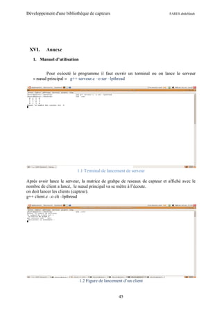 Développement d'une bibliothèque de capteurs                                 FARES abdelfatah




 XVI.     Annexe

   1. Manuel d’utilisation


         Pour exécuté le programme il faut ouvrir un terminal ou on lance le serveur
   « nœud principal » g++ serveur.c –o ser –lpthread




                           1.1 Terminal de lancement de serveur

Après avoir lance le serveur, la matrice de grahpe de reseaux de capteur et affiché avec le
nombre de client a lancé, le nœud principal va se mètre à l’écoute.
on doit lancer les clients (capteur).
g++ client.c –o cli –lpthread




                             1.2 Figure de lancement d’un client


                                                  45
 