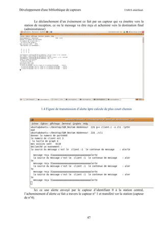 Développement d'une bibliothèque de capteurs                                     FARES abdelfatah



           Le déclanchement d’un événement ce fait par un capteur qui va émettre vers la
   station de reception, ce ou le message va être reçu et acheminé vers la destination final
   (administrateur)




                1.4 Figure de transmission d’alerte âpre calcule de plus court chemin




          Ici ce une alerte envoyé par le capteur d’identifiant 0 à la station central,
   l’acheminement d’alerte ce fait a travers le capteur n° 1 et transféré ver la station (capteur
   de n°4).




                                                    47
 