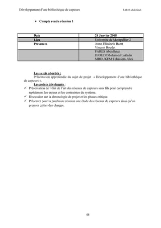 Développement d'une bibliothèque de capteurs                               FARES abdelfatah



            Compte rendu réunion 1



          Date                                        24 Janvier 2008
          Lieu                                        Université de Montpellier 2
          Présences                                   Anne-Elisabeth Baert
                                                      Vincent Boudet
                                                      FARES Abdelfatah
                                                      DJOUDI Mohamed Lakhdar
                                                      MBOUKEM Tchassem Jules



           Les sujets abordés :
           Présentation approfondie du sujet de projet « Développement d'une bibliothèque
   de capteurs ».
           Les points développés :
    Présentation de l’état de l’art des réseaux de capteurs sans fils pour comprendre
       rapidement les enjeux et les contraintes du système.
    Discussion sur la chronologie de projet et les phases critique.
    Présenter pour la prochaine réunion une étude des réseaux de capteurs ainsi qu’un
       premier cahier des charges.




                                                48
 