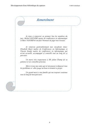 Développement d'une bibliothèque de capteurs                                FARES abdelfatah




                                 Remercîment



                   Je tiens à remercier en premier lieu les membres du
            jury. Michel LECLERE maitre de conférences en informatique
            et Marc NANARD m’ont fait l’honneur de juger mes travaux.


                   Je remercie particulièrement mes encadrant Anne-
            Elisabeth Baert maître de Conférences en Informatique et
            Vincent boudet maitre de conférences en informatique qui
            m’ont accueilli, accompagné et conseillé tout au long de ce
            parcours.

                   Un merci très respectueux à Mr julien Champ de sa
            patience et ses conseilles précieux.

                   Merci à tous mes amis qui m’ont poussé à dépasser tous
            les problèmes et aller jusqu’au bout et terminé ce projet.

                    Un grand merci a ma famille qui ma toujours soutenue
            tous le long de mon parcours.




                                                 4
 