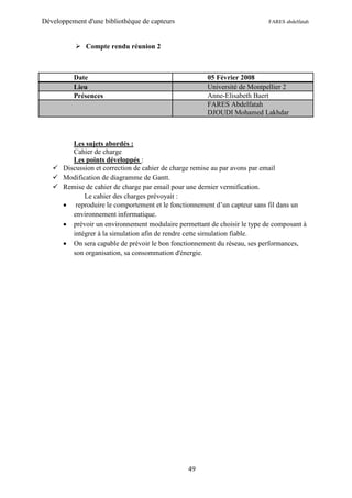 Développement d'une bibliothèque de capteurs                             FARES abdelfatah



            Compte rendu réunion 2



          Date                                       05 Février 2008
          Lieu                                       Université de Montpellier 2
          Présences                                  Anne-Elisabeth Baert
                                                     FARES Abdelfatah
                                                     DJOUDI Mohamed Lakhdar



        Les sujets abordés :
        Cahier de charge
        Les points développés :
    Discussion et correction de cahier de charge remise au par avons par email
    Modification de diagramme de Gantt.
    Remise de cahier de charge par email pour une dernier vermification.
            Le cahier des charges prévoyait :
      reproduire le comportement et le fonctionnement d’un capteur sans fil dans un
        environnement informatique.
      prévoir un environnement modulaire permettant de choisir le type de composant à
        intégrer à la simulation afin de rendre cette simulation fiable.
      On sera capable de prévoir le bon fonctionnement du réseau, ses performances,
        son organisation, sa consommation d'énergie.




                                               49
 