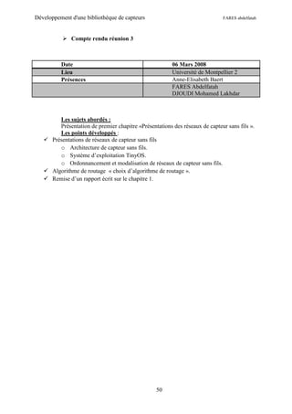 Développement d'une bibliothèque de capteurs                                 FARES abdelfatah



            Compte rendu réunion 3



          Date                                          06 Mars 2008
          Lieu                                          Université de Montpellier 2
          Présences                                     Anne-Elisabeth Baert
                                                        FARES Abdelfatah
                                                        DJOUDI Mohamed Lakhdar



        Les sujets abordés :
        Présentation de premier chapitre «Présentations des réseaux de capteur sans fils ».
        Les points développés :
    Présentations de réseaux de capteur sans fils
        o Architecture de capteur sans fils.
        o Système d’exploitation TinyOS.
        o Ordonnancement et modalisation de réseaux de capteur sans fils.
    Algorithme de routage « choix d’algorithme de routage ».
    Remise d’un rapport écrit sur le chapitre 1.




                                                  50
 