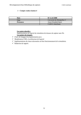 Développement d'une bibliothèque de capteurs                                 FARES abdelfatah



            Compte rendu réunion 4



          Date                                          03 Avril 2008
          Lieu                                          Université de Montpellier 2
          Présences                                     Anne-Elisabeth Baert
                                                        FARES Abdelfatah



          Les sujets abordés :
          Implémentation de logiciel de simulation de réseaux de capteur sans fils
          Les points développés :
      Choix de langage de programmation java
      Modalisation UML et architecture de logiciel
      Implémentations de classe nécessaires au bon fonctionnement de la simulation.
      Rédaction de rapport.




                                                 51
 