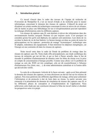 Développement d'une bibliothèque de capteurs                                     FARES abdelfatah



     I.   Introduction général

           Ce travail s'inscrit dans le cadre des travaux de l’équipe de recherche de
   l'Université de Montpellier II, c’est un travail d’étude et de recherche pour le master
   informatique, concernant le domaine des réseaux de capteurs. L'objectif du projet est
   d'explorer un certain nombre de technologies concernant la mise en œuvre de ces réseaux,
   afin de mettre en place une bibliothèque de test et d'expérimentation pouvant reproduire
   les échanges d'informations entre les différents capteurs.
           Les réseaux de capteurs sans fil, sont destinés à relever des informations dans des
   environnements hostiles auxquels l'homme n'a pas toujours accès. C'est pourquoi on
   considère qu'une fois qu'ils sont déployés, les capteurs sont autonomes. Leur durée de vie
   est donc la durée de vie de leur batterie. Le facteur énergie est donc au centre de toutes les
   préoccupations sur les capteurs : protocoles de routage "économiques", technologie sans
   fil adaptée, redondance des équipements. Il faut minimiser les dépenses énergétiques, car
   l'énergie est une contrainte clé dans les réseaux de capteurs.

           Notre travail entre dans le cadre de l'étude du problème de routage dans les
   réseaux de capteurs sans fils. Notre étude offre principalement, une étude synthétique des
   travaux de recherche qui ont été fait, et qui se font à l'heure actuelle, dans le but de
   résoudre le problème d'acheminement de données entre les hôtes du réseau avec la prise
   en compte de consommation d’énergie possible. Comme nous allons voir le problème de
   routage au sein des WSN est très compliqué, cela est dû essentiellement à l'absence
   d'infrastructure fixe (foret, mer,…), de toute administration centralisée et à d’autres défis
   qui doivent être vérifié.

           La suite de ce document s’articule de la façon suivante : après avoir bien présenté
   le domaine des réseaux des capteurs, ou nous dresserons un état de l'art sur les réseaux de
   capteurs. Puis nous parlerons des différents algorithmes de routage, utilisé pour acheminer
   l’information et du protocole à état de liens dans un réseau. La partie suivante sera
   consacrée à la présentation du domaine de simulation de réseaux des capteurs sans fil, et
   les différentes phases de conception et d’implémentation de l’application. Nous
   achèverons cette étude par une conclusion dressant le bilan du travail réalisé et abordant
   les perspectives suite à ce projet.




                                                     6
 
