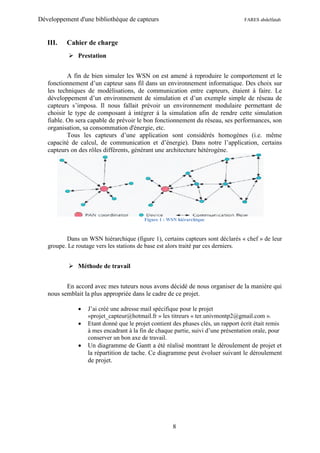 Développement d'une bibliothèque de capteurs                                      FARES abdelfatah



   III.   Cahier de charge
            Prestation


           A fin de bien simuler les WSN on est amené à reproduire le comportement et le
   fonctionnement d’un capteur sans fil dans un environnement informatique. Des choix sur
   les techniques de modélisations, de communication entre capteurs, étaient à faire. Le
   développement d’un environnement de simulation et d’un exemple simple de réseau de
   capteurs s’imposa. Il nous fallait prévoir un environnement modulaire permettant de
   choisir le type de composant à intégrer à la simulation afin de rendre cette simulation
   fiable. On sera capable de prévoir le bon fonctionnement du réseau, ses performances, son
   organisation, sa consommation d'énergie, etc.
           Tous les capteurs d’une application sont considérés homogènes (i.e. même
   capacité de calcul, de communication et d’énergie). Dans notre l’application, certains
   capteurs on des rôles différents, générant une architecture hétérogène.




                                         Figure 1 : WSN hiérarchique



          Dans un WSN hiérarchique (figure 1), certains capteurs sont déclarés « chef » de leur
   groupe. Le routage vers les stations de base est alors traité par ces derniers.


            Méthode de travail


          En accord avec mes tuteurs nous avons décidé de nous organiser de la manière qui
   nous semblait la plus appropriée dans le cadre de ce projet.

                 J’ai créé une adresse mail spécifique pour le projet
                  «projet_capteur@hotmail.fr » les titreurs « ter.univmontp2@gmail.com ».
                 Etant donné que le projet contient des phases clés, un rapport écrit était remis
                  à mes encadrant à la fin de chaque partie, suivi d’une présentation orale, pour
                  conserver un bon axe de travail.
                 Un diagramme de Gantt a été réalisé montrant le déroulement de projet et
                  la répartition de tache. Ce diagramme peut évoluer suivant le déroulement
                  de projet.




                                                     8
 