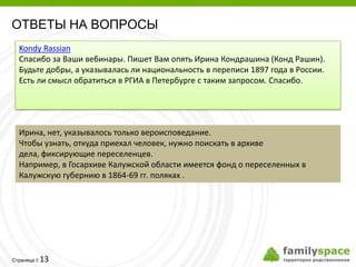 ОТВЕТЫ НА ВОПРОСЫ
  Kondy Rassian
  Спасибо за Ваши вебинары. Пишет Вам опять Ирина Кондрашина (Конд Рашин).
  Будьте добры, а указывалась ли национальность в переписи 1897 года в России.
  Есть ли смысл обратиться в РГИА в Петербурге с таким запросом. Спасибо.




  Ирина, нет, указывалось только вероисповедание.
  Чтобы узнать, откуда приехал человек, нужно поискать в архиве
  дела, фиксирующие переселенцев.
  Например, в Госархиве Калужской области имеется фонд о переселенных в
  Калужскую губернию в 1864-69 гг. поляках .




         13
Страница 
 