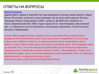 ОТВЕТЫ НА ВОПРОСЫ
 Юрий Гармашов
 Здравствуйте, Дарья и Алексей! Уже год занимаюсь поиском своих корней, собрал
 более 50 человек, включая и ныне живущих. Но не могу найти данных об отце -
 Гармашов Кирилл Герасимович (1903 г. рожд.?). До ВОВ жил и работал в г.
 Калач, Воронежской обл. В 80-х годах нашел его в г. Кантемировка, Вронежской
 обл., но общения у нас не получилось к большому сожалению. А хочется узнать
 больше о Гармашовых.

 Нужно найти свидетельство о смерти отца, в нем может быть указано место
 рождения. В актовой записи могут быть еще какие-то подробности. Если он до
 войны жил и работал в Калаче, то нужно поискать место проживания, место
 работы, чтобы найти личное дело или запись в домовой книге. Хотя надежды мало
 по причине того, что в этих местах во время войны были большие разрушения.
 Свидетельство о смерти Вы можете получить в ЗАГС г. Кантемировка. Также, если
 Вы помните адрес, где он жил в Кантемировке, ищите домовые книги, а также дела
 райисполкома о назначении пенсии и проч.
 http://www.polit.ru:8021/article/2010/08/30/archives/




         15
Страница 
 