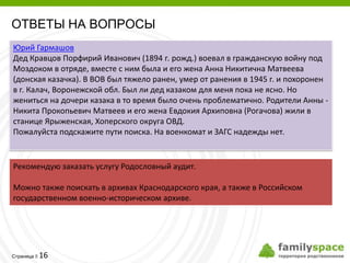 ОТВЕТЫ НА ВОПРОСЫ
Юрий Гармашов
Дед Кравцов Порфирий Иванович (1894 г. рожд.) воевал в гражданскую войну под
Моздоком в отряде, вместе с ним была и его жена Анна Никитична Матвеева
(донская казачка). В ВОВ был тяжело ранен, умер от ранения в 1945 г. и похоронен
в г. Калач, Воронежской обл. Был ли дед казаком для меня пока не ясно. Но
жениться на дочери казака в то время было очень проблематично. Родители Анны -
Никита Прокопьевич Матвеев и его жена Евдокия Архиповна (Рогачова) жили в
станице Ярыженская, Хоперского округа ОВД.
Пожалуйста подскажите пути поиска. На военкомат и ЗАГС надежды нет.


Рекомендую заказать услугу Родословный аудит.

Можно также поискать в архивах Краснодарского края, а также в Российском
государственном военно-историческом архиве.




         16
Страница 
 