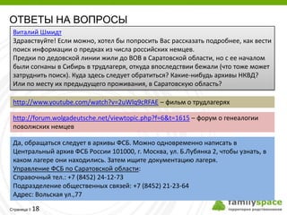ОТВЕТЫ НА ВОПРОСЫ
 Виталий Шмидт
 Здравствуйте! Если можно, хотел бы попросить Вас рассказать подробнее, как вести
 поиск информации о предках из числа российских немцев.
 Предки по дедовской линии жили до ВОВ в Саратовской области, но с ее началом
 были согнаны в Сибирь в трудлагеря, откуда впоследствии бежали (что тоже может
 затруднить поиск). Куда здесь следует обратиться? Какие-нибудь архивы НКВД?
 Или по месту их предыдущего проживания, в Саратовскую область?

 http://www.youtube.com/watch?v=2uWlq9cRFAE – фильм о трудлагерях

 http://forum.wolgadeutsche.net/viewtopic.php?f=6&t=1615 – форум о генеалогии
 поволжских немцев

 Да, обращаться следует в архивы ФСБ. Можно одновременно написать в
 Центральный архив ФСБ России 101000, г. Москва, ул. Б.Лубянка 2, чтобы узнать, в
 каком лагере они находились. Затем ищите документацию лагеря.
 Управление ФСБ по Саратовской области:
 Справочный тел.: +7 (8452) 24-12-73
 Подразделение общественных связей: +7 (8452) 21-23-64
 Адрес: Вольская ул.,77
         18
Страница 
 