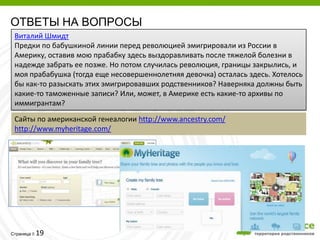 ОТВЕТЫ НА ВОПРОСЫ
 Виталий Шмидт
 Предки по бабушкиной линии перед революцией эмигрировали из России в
 Америку, оставив мою прабабку здесь выздоравливать после тяжелой болезни в
 надежде забрать ее позже. Но потом случилась революция, границы закрылись, и
 моя прабабушка (тогда еще несовершеннолетняя девочка) осталась здесь. Хотелось
 бы как-то разыскать этих эмигрировавших родственников? Наверняка должны быть
 какие-то таможенные записи? Или, может, в Америке есть какие-то архивы по
 иммигрантам?
 Сайты по американской генеалогии http://www.ancestry.com/
 http://www.myheritage.com/




         19
Страница 
 