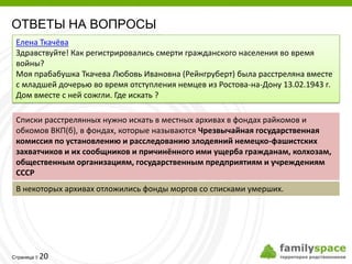 ОТВЕТЫ НА ВОПРОСЫ
 Елена Ткачёва
 Здравствуйте! Как регистрировались смерти гражданского населения во время
 войны?
 Моя прабабушка Ткачева Любовь Ивановна (Рейнгруберт) была расстреляна вместе
 с младшей дочерью во время отступления немцев из Ростова-на-Дону 13.02.1943 г.
 Дом вместе с ней сожгли. Где искать ?

 Списки расстрелянных нужно искать в местных архивах в фондах райкомов и
 обкомов ВКП(б), в фондах, которые называются Чрезвычайная государственная
 комиссия по установлению и расследованию злодеяний немецко-фашистских
 захватчиков и их сообщников и причинённого ими ущерба гражданам, колхозам,
 общественным организациям, государственным предприятиям и учреждениям
 СССР
 В некоторых архивах отложились фонды моргов со списками умерших.




         20
Страница 
 