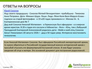 ОТВЕТЫ НА ВОПРОСЫ
 Юрий Соколов
 Ищу своего прадедушку - Соколов Матвей Венидиктович -прабабушка - Тимакова
 Анна Петровна -Дети -Михаил-Шура- Леша- Лида -Лёня-Коля-Вася-Маруся-Клава -
 подписи на старой фотографии - в 19 и20 годах проживали в г. Москва Ул. Б.
 Екатерининская дом № 7
 Дед мой Соколов Николай Матвеевич - в Германскую был офицером --а в мирное
 время юристом. В 20-х годах его сослали в Узбекистан - Янги – Юль, там с бабушкой
 Прокудиной Екатериной Алексеевной родились дети - Майя и мой отец Соколов
 Август Николаевич-20 августа 1926 г - дед в 50 годах умер. Интересно восстановить
 генеалогию.

 Если Николай Матвеевич Соколов был офицером Российской императорской армии,
 то нужно обратиться в Российский государственный военно-исторический архив с
 просьбой отыскать его формулярный/послужной список. В нем будут указаны
 сведения об отце и матери. Это основной документ для построения родословной.




         21
Страница 
 