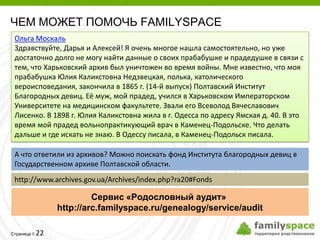 ЧЕМ МОЖЕТ ПОМОЧЬ FAMILYSPACE
 Ольга Москаль
 Здравствуйте, Дарья и Алексей! Я очень многое нашла самостоятельно, но уже
 достаточно долго не могу найти данные о своих прабабушке и прадедушке в связи с
 тем, что Харьковский архив был уничтожен во время войны. Мне известно, что моя
 прабабушка Юлия Каликстовна Недзвецкая, полька, католического
 вероисповедания, закончила в 1865 г. (14-й выпуск) Полтавский Институт
 Благородных девиц. Её муж, мой прадед, учился в Харьковском Императорском
 Университете на медицинском факультете. Звали его Всеволод Вячеславович
 Лисенко. В 1898 г. Юлия Каликстовна жила в г. Одесса по адресу Ямская д. 40. В это
 время мой прадед вольнопрактикующий врач в Каменец-Подольске. Что делать
 дальше и где искать не знаю. В Одессу писала, в Каменец-Подольск писала.

 А что ответили из архивов? Можно поискать фонд Института благородных девиц в
 Государственном архиве Полтавской области.
 http://www.archives.gov.ua/Archives/index.php?ra20#Fonds

                       Сервис «Родословный аудит»
              http://arc.familyspace.ru/genealogy/service/audit

         22
Страница 
 