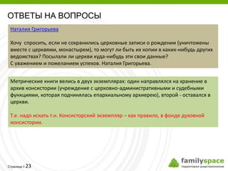 ОТВЕТЫ НА ВОПРОСЫ
 Наталия Григорьева

 Хочу спросить, если не сохранились церковные записи о рождении (уничтожены
 вместе с церквями, монастырем), то могут ли быть их копии в каких-нибудь других
 ведомствах? Посылали ли церкви куда-нибудь эти свои данные?
 С уважением и пожеланием успехов. Наталия Григорьева.


 Метрические книги велись в двух экземплярах: один направлялся на хранение в
 архив консистории (учреждение с церковно-административными и судебными
 функциями, которая подчинялась епархиальному архиерею), второй - оставался в
 церкви.

 Т.е. надо искать т.н. Консисторский экземпляр – как правило, в фонде духовной
 консистории.




         23
Страница 
 