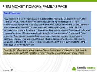 ЧЕМ МОЖЕТ ПОМОЧЬ FAMILYSPACE
Вера Бурматова

Ищу сведения о моей прабабушке в девичестве Юрецкой Валерии Викентьевне
(1846-1847 г.р.) католического вероисповедания, проживавшей в г. Горки
Могилевской губернии, и ее родственниках. Она состояла в браке с Гамбалевским
Василием Васильевичем (православным), моим прадедом, с 28.09.1881г. В
метрике Николаевской церкви с. Павловка Бузулукского уезда Самарской губернии
сказано "невеста - Могилевской губернии Горецкая мещанка". Это второй брак
прадеда. Подскажите, пожалуйста, как узнать к какому приходу относились
католики г. Горки и какую информацию надо запрашивать по ним ? Где искать
мещанские списки по г. Горки и какие сведения могут в них быть? Кроме НИАБ
куда еще можно обратиться?

Попробуйте обратиться в Гореский районный историко-этнографический музей:
http://gorki.gov.by/4707-goreckiy-rayonnyy-istoriko-etnograficheskiy-muzey.html




         24
Страница 
 