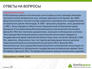 ОТВЕТЫ НА ВОПРОСЫ
Продолжение ответа
В Могилевскую римско-католическую консисторию из всех приходов Империи
поступали копии метрических книг, которые хранились в её архиве. До 1960 г.
фонд Консистории в полном составе сохранялся в Центральном государственном
историческом архиве Ленинграда. В 1960 г. фонд был разделен, часть документов
в 1963 г. была передана в Минск (ныне Национальный исторический архив
Беларуси). В это время фонд Могилевской римско-католической консистории
(фонд № 1781) был пополнен документами, изъятыми из белорусских костелов.
Часть фондов Могилевской римско-католической консистории передана в
Государственный архив Саратовской области (где ныне составляет фонд № 1166).
Это, вероятно, объяснялось тем, что Саратов до революции являлся центром
Тираспольской римско-католической консистории (ГАСО, фонд № 365).
Незначительная часть архива Могилевской римско-католической консистории по
прежнему хранится в Центральном государственном историческом архиве Санкт-
Петербурга (фонд № 1822: Петербургский деканат римско-католических церквей).

Обращайтесь в НИАБ, ГАСО.



         25
Страница 
 