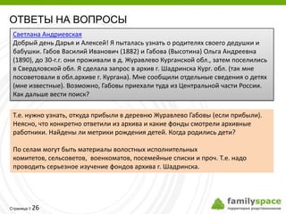 ОТВЕТЫ НА ВОПРОСЫ
 Светлана Андриевская
 Добрый день Дарья и Алексей! Я пыталась узнать о родителях своего дедушки и
 бабушки. Габов Василий Иванович (1882) и Габова (Высотина) Ольга Андреевна
 (1890), до 30-г.г. они проживали в д. Журавлево Курганской обл., затем поселились
 в Свердловской обл. Я сделала запрос в архив г. Шадринска Кург. обл. (так мне
 посоветовали в обл.архиве г. Кургана). Мне сообщили отдельные сведения о детях
 (мне известные). Возможно, Габовы приехали туда из Центральной части России.
 Как дальше вести поиск?

 Т.е. нужно узнать, откуда прибыли в деревню Журавлево Габовы (если прибыли).
 Неясно, что конкретно ответили из архива и какие фонды смотрели архивные
 работники. Найдены ли метрики рождения детей. Когда родились дети?

 По селам могут быть материалы волостных исполнительных
 комитетов, сельсоветов, военкоматов, посемейные списки и проч. Т.е. надо
 проводить серьезное изучение фондов архива г. Шадринска.




         26
Страница 
 