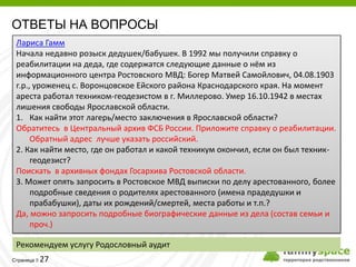 ОТВЕТЫ НА ВОПРОСЫ
 Лариса Гамм
 Начала недавно розыск дедушек/бабушек. В 1992 мы получили справку о
 реабилитации на деда, где содержатся следующие данные о нём из
 информационного центра Ростовского МВД: Богер Матвей Самойлович, 04.08.1903
 г.р., уроженец с. Воронцовское Ейского района Краснодарского края. На момент
 ареста работал техником-геодезистом в г. Миллерово. Умер 16.10.1942 в местах
 лишения свободы Ярославской области.
 1. Как найти этот лагерь/место заключения в Ярославской области?
 Обратитесь в Центральный архив ФСБ России. Приложите справку о реабилитации.
      Обратный адрес лучше указать российский.
 2. Как найти место, где он работал и какой техникум окончил, если он был техник-
      геодезист?
 Поискать в архивных фондах Госархива Ростовской области.
 3. Может опять запросить в Ростовское МВД выписки по делу арестованного, более
      подробные сведения о родителях арестованного (имена прадедушки и
      прабабушки), даты их рождений/смертей, места работы и т.п.?
 Да, можно запросить подробные биографические данные из дела (состав семьи и
      проч.)

 Рекомендуем услугу Родословный аудит
         27
Страница 
 