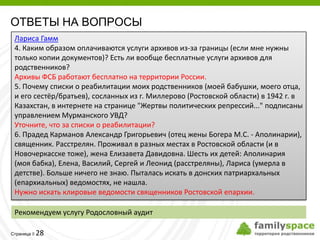 ОТВЕТЫ НА ВОПРОСЫ
 Лариса Гамм
 4. Каким образом оплачиваются услуги архивов из-за границы (если мне нужны
 только копии документов)? Есть ли вообще бесплатные услуги архивов для
 родственников?
 Архивы ФСБ работают бесплатно на территории России.
 5. Почему списки о реабилитации моих родственников (моей бабушки, моего отца,
 и его сестёр/братьев), сосланных из г. Миллерово (Ростовской области) в 1942 г. в
 Казахстан, в интернете на странице "Жертвы политических репрессий..." подписаны
 управлением Мурманского УВД?
 Уточните, что за списки о реабилитации?
 6. Прадед Карманов Александр Григорьевич (отец жены Богера М.С. - Аполинарии),
 священник. Расстрелян. Проживал в разных местах в Ростовской области (и в
 Новочеркасске тоже), жена Елизавета Давидовна. Шесть их детей: Аполинария
 (моя бабка), Елена, Василий, Сергей и Леонид (расстреляны), Лариса (умерла в
 детстве). Больше ничего не знаю. Пыталась искать в донских патриархальных
 (епархиальных) ведомостях, не нашла.
 Нужно искать клировые ведомости священников Ростовской епархии.

 Рекомендуем услугу Родословный аудит

         28
Страница 
 