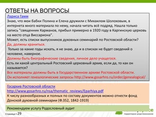 ОТВЕТЫ НА ВОПРОСЫ
Лариса Гамм
Знаю, что мои бабки Полина и Елена дружили с Михаилом Шолоховым, в
интернета много материала по нему, начала читать всё подряд. Нашла только
запись "священник Карманов, прибыл примерно в 1920 году в Каргинскую церковь
на место отца Виссариона".
Может, есть списки выпускников духовных семинарий по Ростовской области?
Да, должны храниться.
 Только за какие годы искать, я не знаю, да и в списках не будет сведений о
человеке, наверное.
Должны быть биографические сведения, личное дело учащегося.
Есть ли какой центральный Ростовский церковный архив, если да, то как он
называется?
Все материалы должны быть в Государственном архиве Ростовской области.
Он исполняет генеалогические запросы http://www.gosarhro.ru/order/genealogical/

Госархив Ростовской области
http://www.gosarhro.ru/nsa/thematic_reviews/Eparhiya.pdf
К числу разнообразных и полных по составу документов можно отнести фонд
Донской духовной семинарии (Ф.352, 1842-1919)

 Рекомендуем услугу Родословный аудит
Страница 29
 