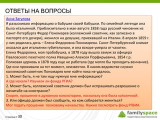 ОТВЕТЫ НА ВОПРОСЫ
Анна Загулова
Я разыскиваю информацию о бабушке своей бабушки. По семейной легенде она
была итальянкой. Приблизительно в мае-августе 1858 года русский чиновник из
Санкт-Петербурга Федор Пономарев (коллежский советник, как записано в
паспорте его дочери), женился на девушке, приехавшей из Италии. 8 апреля 1859 г.
у них родилась дочь – Елена Федоровна Пономарева. Санкт-Петербургский климат
оказался для итальянки губительным, и она вскоре умерла от чахотки.
Елена Федоровна, моя прабабушка, в 1878 году вышла замуж за офицера
Павловского пехотного полка Иващенко Алексея Порфирьевича, 1854 г.р.
Полковая церковь в 1878 году еще не работала (где могло бы проходить венчание).
Где они проживали на тот момент, неизвестно. В каком ведомстве служил
коллежский советник Пономарев мне найти пока не удалось.
1. Может быть, я не там ищу нужную мне информацию?
А где искали? Изучили ли фонда РГИА?
2. Может быть, коллежский советник должен был испрашивать разрешение о
женитьбе на иностранке?
Скорее, прошение в духовную консисторию, поскольку она была католичкой.
3. Или офицер должен был сообщить, на ком собирается жениться?
Мог подать прошение полковому начальству. Нужно посмотреть фонд РГВИА.

         30
Страница 
 