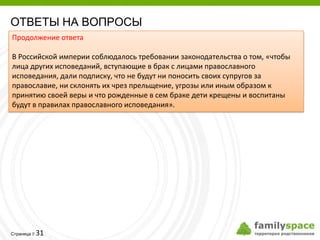 ОТВЕТЫ НА ВОПРОСЫ
Продолжение ответа

В Российской империи соблюдалось требовании законодательства о том, «чтобы
лица других исповеданий, вступающие в брак с лицами православного
исповедания, дали подписку, что не будут ни поносить своих супругов за
православие, ни склонять их чрез прельщение, угрозы или иным образом к
принятию своей веры и что рожденные в сем браке дети крещены и воспитаны
будут в правилах православного исповедания».




         31
Страница 
 