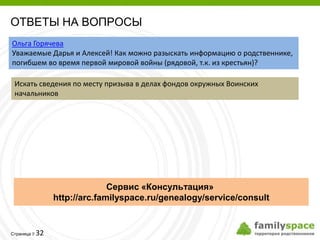 ОТВЕТЫ НА ВОПРОСЫ
Ольга Горячева
Уважаемые Дарья и Алексей! Как можно разыскать информацию о родственнике,
погибшем во время первой мировой войны (рядовой, т.к. из крестьян)?

 Искать сведения по месту призыва в делах фондов окружных Воинских
 начальников




                            Сервис «Консультация»
              http://arc.familyspace.ru/genealogy/service/consult


         32
Страница 
 